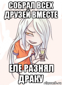 собрал всех друзей вместе еле разнял драку