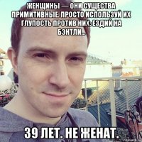 женщины — они существа примитивные. просто используй их глупость против них: ездий на бэнтли... 39 лет. не женат.