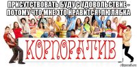 присутствовать буду с удовольствие - потому что мне это нравится! люлябка 