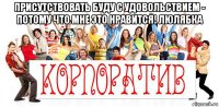 присутствовать буду с удовольствием - потому что мне это нравится! люлябка 