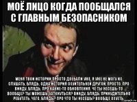 моё лицо когда пообщался с главным безопасником меня твои истории просто доебали уже, я уже не могу их слушать, блядь. одна история охуительней другой, просто. про винду, блядь. про какие-то обновления. чё ты несёшь-то вообще? ты можешь заткнуться? винду, блядь, принудительно ребутать. чего, блядь? про что ты несёшь? вообще охуеть.
