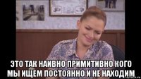 это так наивно примитивно кого мы ищем постоянно и не находим