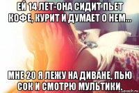 ей 14 лет-она сидит пьет кофе, курит и думает о нем... мне 20 я лежу на диване, пью сок и смотрю мультики.