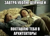 завтра уволю шурика и поставлю тебя в архитекторы