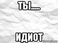 ты..... идиот
