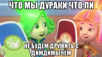 что мы дураки что ли не будем дружить с димдимычем