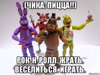 (чика: пицца!!) рок-н-ролл. жрать. веселиться. играть.