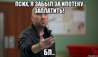 псих, я забыл за ипотеку заплатить! бл..