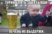 турик блять завязывай печень не выдержи