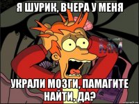 я шурик, вчера у меня украли мозги, памагите найти, да?