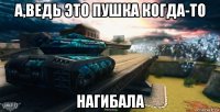 а,ведь это пушка когда-то нагибала