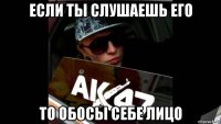 если ты слушаешь его то обосы себе лицо