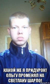  какой же я придурок! ольгу променял на светлану шарло!