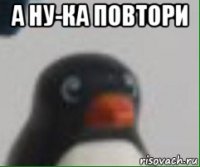 а ну-ка повтори 