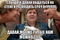 слышь!а давай общаться на стене и разводить срач в группе давай,мы же тупые нам можно гггг