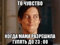 то чувство когда мама разрешила гулять до 23 : 00