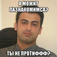 а можит пазнакомимса? ты не протиффф?