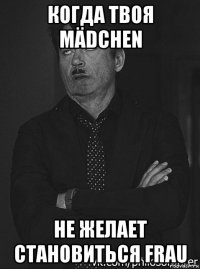 когда твоя mädchen не желает становиться frau