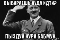 выбираешь куда идти? пыздуй кури бабмук