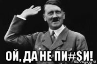  ой, да не пи#$и!