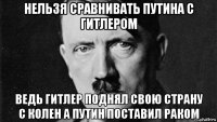 нельзя сравнивать путина с гитлером ведь гитлер поднял свою страну с колен а путин поставил раком