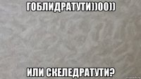 гоблидратути))00)) или скеледратути?