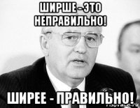 ширше - это неправильно! ширее - правильно!