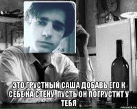  это грустный саша добавь его к себе на стену, пусть он погрустит у тебя