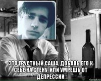  это грустный саша. добавь его к себе на стену, или умрёшь от депрессии