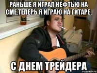 раньше я играл нефтью на сме.теперь я играю на гитаре. с днем трейдера