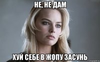 не, не дам хуй себе в жопу засунь