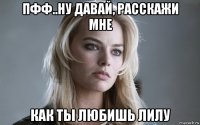 пфф..ну давай, расскажи мне как ты любишь лилу