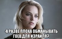  -а разве плоха обманывать гоев,для израиля?