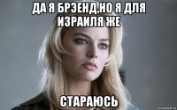 да я брэенд,но я для израиля же стараюсь