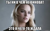 ты ни в чем не виноват это я чего-то ждала
