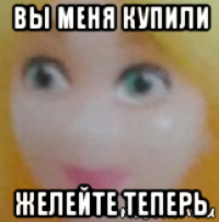 вы меня купили желейте теперь