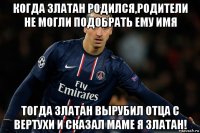когда златан родился,родители не могли подобрать ему имя тогда златан вырубил отца с вертухи и сказал маме я златан!