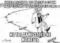 чтобы поднять 100 тысяч с сотки надо сделать 10 плюсов с кэфом 2 но ты даже этого не можешь
