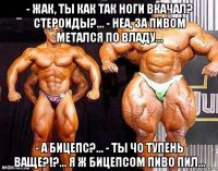 - жак, ты как так ноги вкачал? стероиды?... - неа, за пивом метался по владу... - а бицепс?... - ты чо тупень ваще?!?... я ж бицепсом пиво пил...