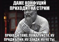 даже конфуций приходит на стрим приходи тоже, пожалуйста. ну приди блин. ну зайди, ну че ты.