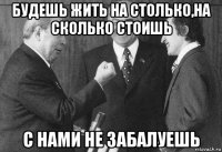 будешь жить на столько,на сколько стоишь с нами не забалуешь