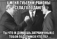у меня губерни ,районы ,села,голодают ты что ж думаешь,заграничный,с тобой поделимся,что-ле?