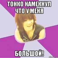 тонко намекнул что у меня большой!