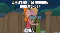 джереми , ты ловишь покемонов? - да