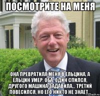 посмотрите на меня она превратила меня в ельцина. а ельцин умер. оба. один спился, другого машина задавила... третий повесился, но его никто не знает...