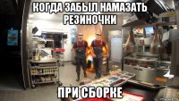 когда забыл намазать резиночки при сборке