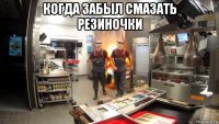 когда забыл смазать резиночки 