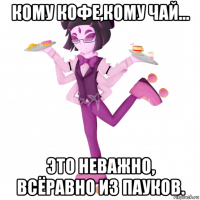 кому кофе,кому чай... это неважно, всёравно из пауков.