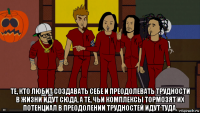  те, кто любит создавать себе и преодолевать трудности в жизни идут сюда, а те, чьи комплексы тормозят их потенциал в преодолении трудностей идут туда.
