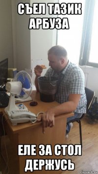 съел тазик арбуза еле за стол держусь